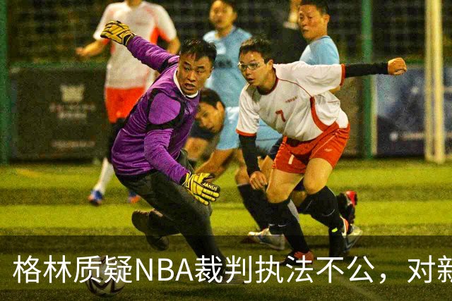 格林质疑NBA裁判执法不公，对新规则的担忧
