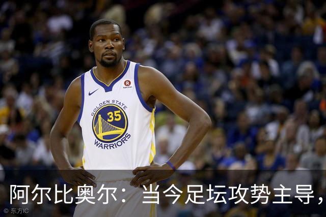 阿尔比奥尔：当今足坛攻势主导，库巴西表现杰出
